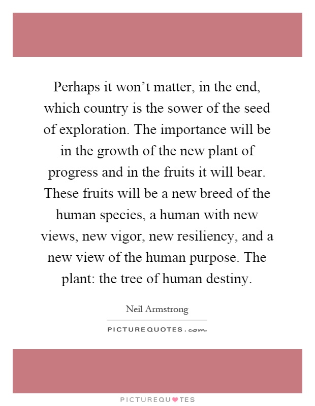 Perhaps it won't matter, in the end, which country is the sower of the seed of exploration. The importance will be in the growth of the new plant of progress and in the fruits it will bear. These fruits will be a new breed of the human species, a human with new views, new vigor, new resiliency, and a new view of the human purpose. The plant: the tree of human destiny Picture Quote #1