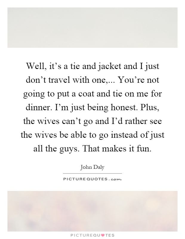 Well, it's a tie and jacket and I just don't travel with one,... You're not going to put a coat and tie on me for dinner. I'm just being honest. Plus, the wives can't go and I'd rather see the wives be able to go instead of just all the guys. That makes it fun Picture Quote #1