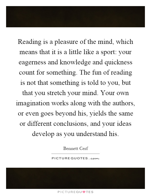 Reading is a pleasure of the mind, which means that it is a little like a sport: your eagerness and knowledge and quickness count for something. The fun of reading is not that something is told to you, but that you stretch your mind. Your own imagination works along with the authors, or even goes beyond his, yields the same or different conclusions, and your ideas develop as you understand his Picture Quote #1