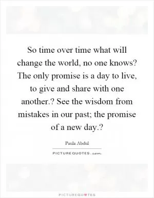 So time over time what will change the world, no one knows? The only promise is a day to live, to give and share with one another.? See the wisdom from mistakes in our past; the promise of a new day.? Picture Quote #1