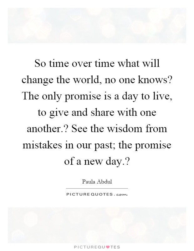 So time over time what will change the world, no one knows? The only promise is a day to live, to give and share with one another.? See the wisdom from mistakes in our past; the promise of a new day.? Picture Quote #1