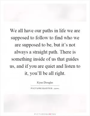 We all have our paths in life we are supposed to follow to find who we are supposed to be, but it’s not always a straight path. There is something inside of us that guides us, and if you are quiet and listen to it, you’ll be all right Picture Quote #1