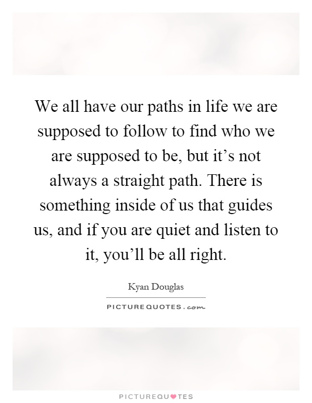We all have our paths in life we are supposed to follow to find who we are supposed to be, but it's not always a straight path. There is something inside of us that guides us, and if you are quiet and listen to it, you'll be all right Picture Quote #1