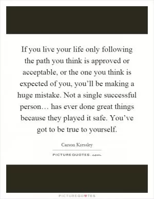 If you live your life only following the path you think is approved or acceptable, or the one you think is expected of you, you’ll be making a huge mistake. Not a single successful person… has ever done great things because they played it safe. You’ve got to be true to yourself Picture Quote #1