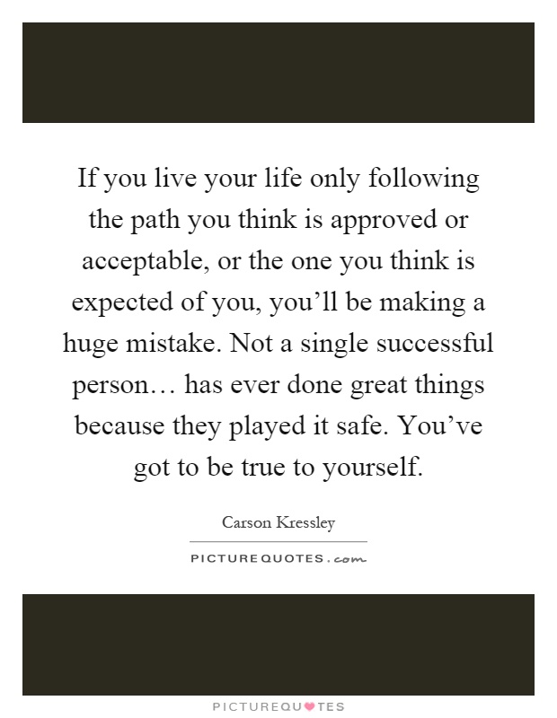 If you live your life only following the path you think is approved or acceptable, or the one you think is expected of you, you'll be making a huge mistake. Not a single successful person… has ever done great things because they played it safe. You've got to be true to yourself Picture Quote #1