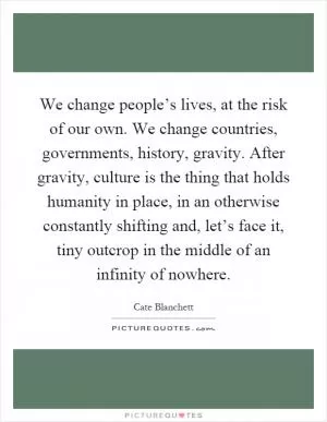 We change people’s lives, at the risk of our own. We change countries, governments, history, gravity. After gravity, culture is the thing that holds humanity in place, in an otherwise constantly shifting and, let’s face it, tiny outcrop in the middle of an infinity of nowhere Picture Quote #1