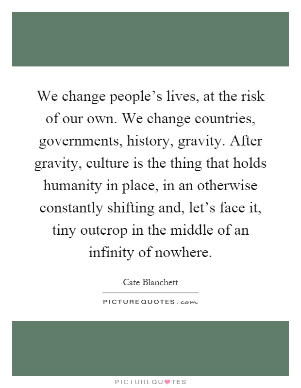 We change people's lives, at the risk of our own. We change countries, governments, history, gravity. After gravity, culture is the thing that holds humanity in place, in an otherwise constantly shifting and, let's face it, tiny outcrop in the middle of an infinity of nowhere Picture Quote #1
