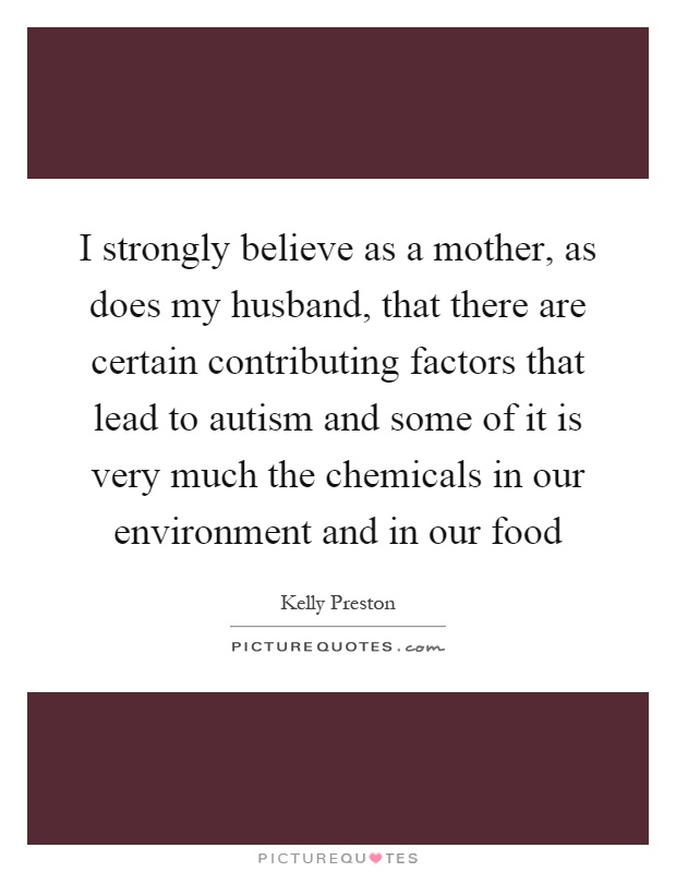 I strongly believe as a mother, as does my husband, that there are certain contributing factors that lead to autism and some of it is very much the chemicals in our environment and in our food Picture Quote #1