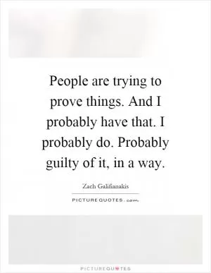 People are trying to prove things. And I probably have that. I probably do. Probably guilty of it, in a way Picture Quote #1