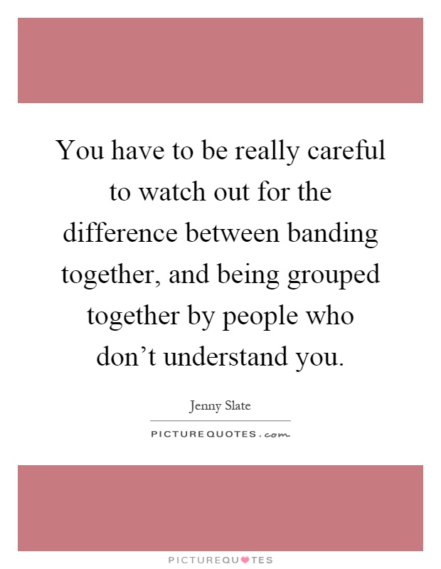 You have to be really careful to watch out for the difference between banding together, and being grouped together by people who don't understand you Picture Quote #1