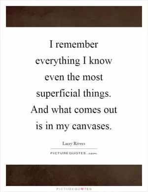 I remember everything I know even the most superficial things. And what comes out is in my canvases Picture Quote #1