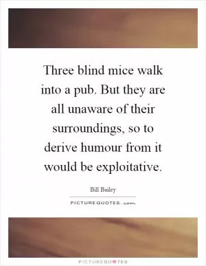 Three blind mice walk into a pub. But they are all unaware of their surroundings, so to derive humour from it would be exploitative Picture Quote #1
