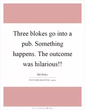 Three blokes go into a pub. Something happens. The outcome was hilarious!! Picture Quote #1