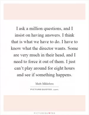 I ask a million questions, and I insist on having answers. I think that is what we have to do. I have to know what the director wants. Some are very much in their head, and I need to force it out of them. I just can’t play around for eight hours and see if something happens Picture Quote #1
