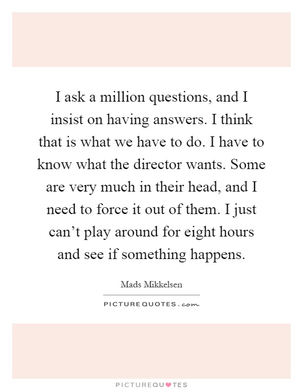 I ask a million questions, and I insist on having answers. I think that is what we have to do. I have to know what the director wants. Some are very much in their head, and I need to force it out of them. I just can't play around for eight hours and see if something happens Picture Quote #1
