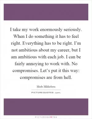 I take my work enormously seriously. When I do something it has to feel right. Everything has to be right. I’m not ambitious about my career, but I am ambitious with each job. I can be fairly annoying to work with. No compromises. Let’s put it this way: compromises are from hell Picture Quote #1