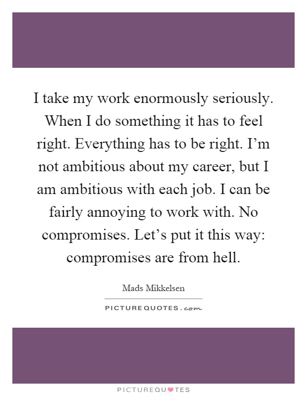 I take my work enormously seriously. When I do something it has to feel right. Everything has to be right. I'm not ambitious about my career, but I am ambitious with each job. I can be fairly annoying to work with. No compromises. Let's put it this way: compromises are from hell Picture Quote #1