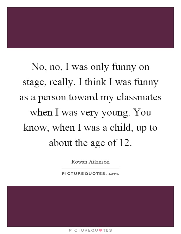 No, no, I was only funny on stage, really. I think I was funny as a person toward my classmates when I was very young. You know, when I was a child, up to about the age of 12 Picture Quote #1