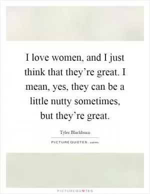 I love women, and I just think that they’re great. I mean, yes, they can be a little nutty sometimes, but they’re great Picture Quote #1