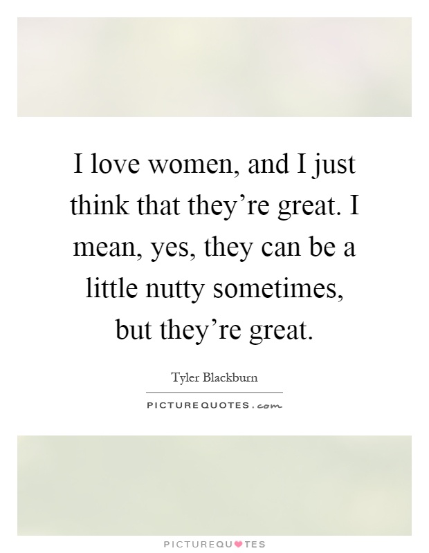 I love women, and I just think that they're great. I mean, yes, they can be a little nutty sometimes, but they're great Picture Quote #1