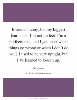 It sounds funny, but my biggest fear is that I’m not perfect. I’m a perfectionist, and I get upset when things go wrong or when I don’t do well. I used to be very uptight, but I’ve learned to loosen up Picture Quote #1
