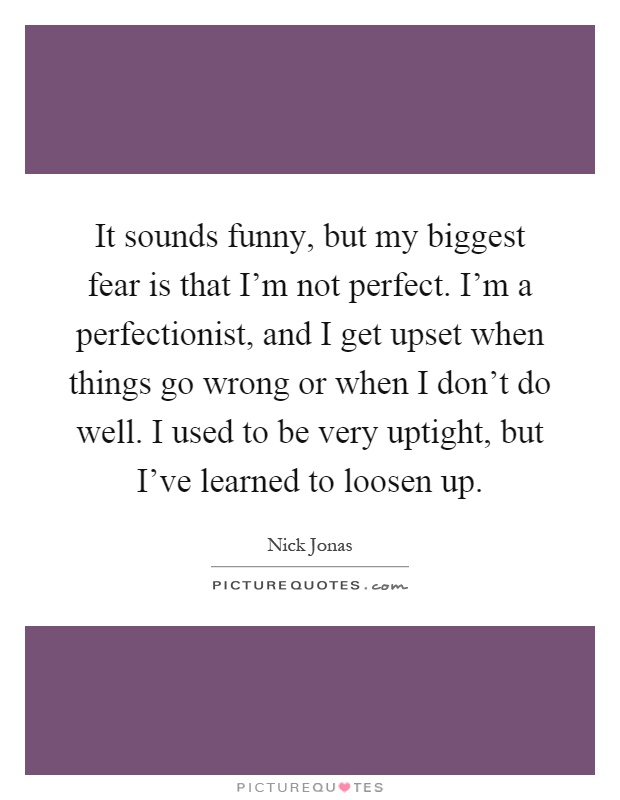 It sounds funny, but my biggest fear is that I'm not perfect. I'm a perfectionist, and I get upset when things go wrong or when I don't do well. I used to be very uptight, but I've learned to loosen up Picture Quote #1