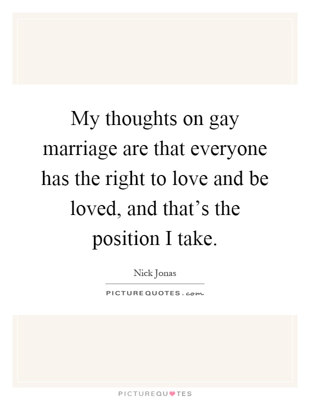 My thoughts on gay marriage are that everyone has the right to love and be loved, and that's the position I take Picture Quote #1