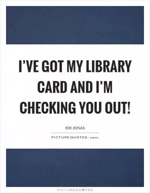 I’ve got my library card and I’m checking you out! Picture Quote #1