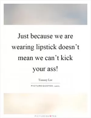 Just because we are wearing lipstick doesn’t mean we can’t kick your ass! Picture Quote #1