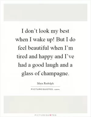 I don’t look my best when I wake up! But I do feel beautiful when I’m tired and happy and I’ve had a good laugh and a glass of champagne Picture Quote #1