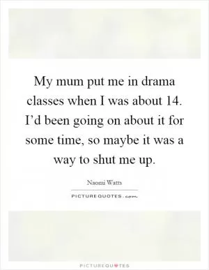 My mum put me in drama classes when I was about 14. I’d been going on about it for some time, so maybe it was a way to shut me up Picture Quote #1