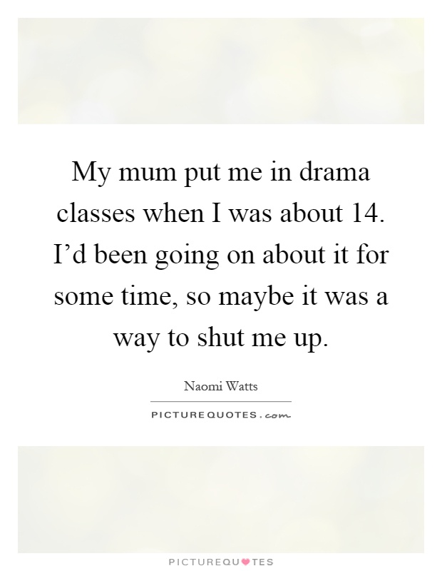 My mum put me in drama classes when I was about 14. I'd been going on about it for some time, so maybe it was a way to shut me up Picture Quote #1