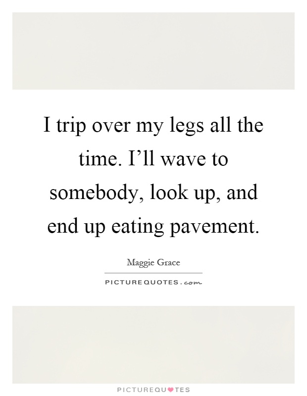 I trip over my legs all the time. I'll wave to somebody, look up, and end up eating pavement Picture Quote #1