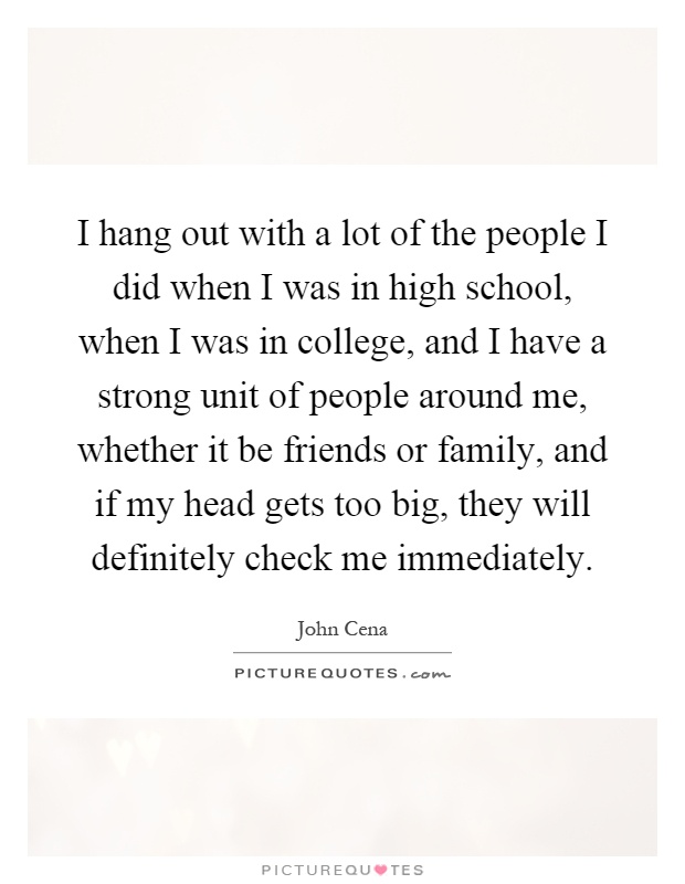 I hang out with a lot of the people I did when I was in high school, when I was in college, and I have a strong unit of people around me, whether it be friends or family, and if my head gets too big, they will definitely check me immediately Picture Quote #1
