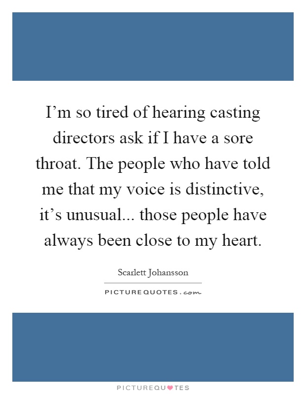 I'm so tired of hearing casting directors ask if I have a sore throat. The people who have told me that my voice is distinctive, it's unusual... those people have always been close to my heart Picture Quote #1