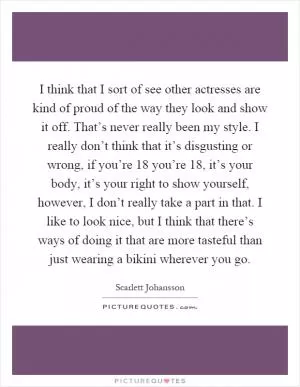 I think that I sort of see other actresses are kind of proud of the way they look and show it off. That’s never really been my style. I really don’t think that it’s disgusting or wrong, if you’re 18 you’re 18, it’s your body, it’s your right to show yourself, however, I don’t really take a part in that. I like to look nice, but I think that there’s ways of doing it that are more tasteful than just wearing a bikini wherever you go Picture Quote #1