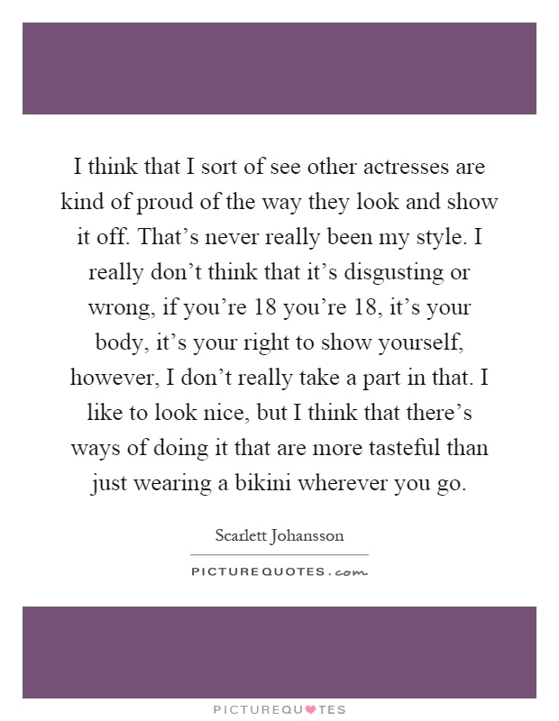 I think that I sort of see other actresses are kind of proud of the way they look and show it off. That's never really been my style. I really don't think that it's disgusting or wrong, if you're 18 you're 18, it's your body, it's your right to show yourself, however, I don't really take a part in that. I like to look nice, but I think that there's ways of doing it that are more tasteful than just wearing a bikini wherever you go Picture Quote #1