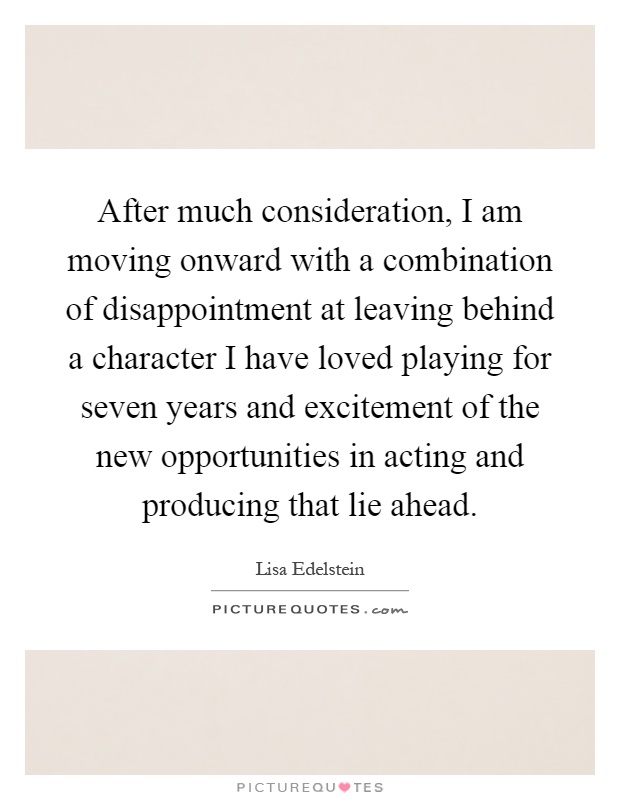 After much consideration, I am moving onward with a combination of disappointment at leaving behind a character I have loved playing for seven years and excitement of the new opportunities in acting and producing that lie ahead Picture Quote #1