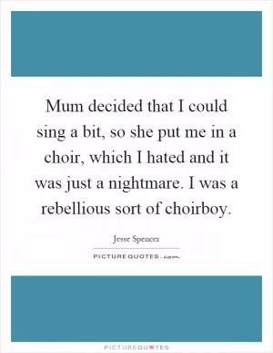 Mum decided that I could sing a bit, so she put me in a choir, which I hated and it was just a nightmare. I was a rebellious sort of choirboy Picture Quote #1