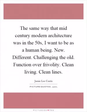 The same way that mid century modern architecture was in the 50s, I want to be as a human being. New. Different. Challenging the old. Function over frivolity. Clean living. Clean lines Picture Quote #1