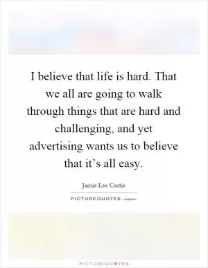 I believe that life is hard. That we all are going to walk through things that are hard and challenging, and yet advertising wants us to believe that it’s all easy Picture Quote #1