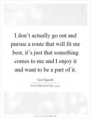 I don’t actually go out and pursue a route that will fit me best, it’s just that something comes to me and I enjoy it and want to be a part of it Picture Quote #1
