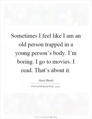 Sometimes I feel like I am an old person trapped in a young person’s body. I’m boring. I go to movies. I read. That’s about it Picture Quote #1