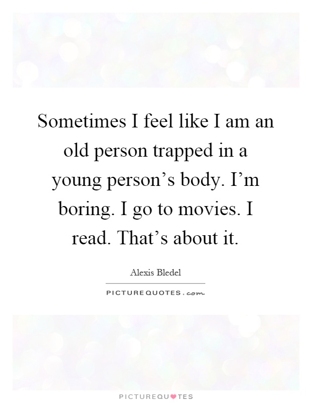 Sometimes I feel like I am an old person trapped in a young person's body. I'm boring. I go to movies. I read. That's about it Picture Quote #1
