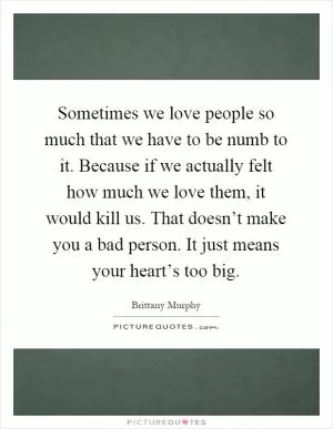 Sometimes we love people so much that we have to be numb to it. Because if we actually felt how much we love them, it would kill us. That doesn’t make you a bad person. It just means your heart’s too big Picture Quote #1
