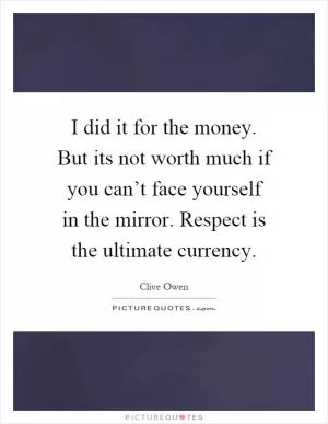 I did it for the money. But its not worth much if you can’t face yourself in the mirror. Respect is the ultimate currency Picture Quote #1