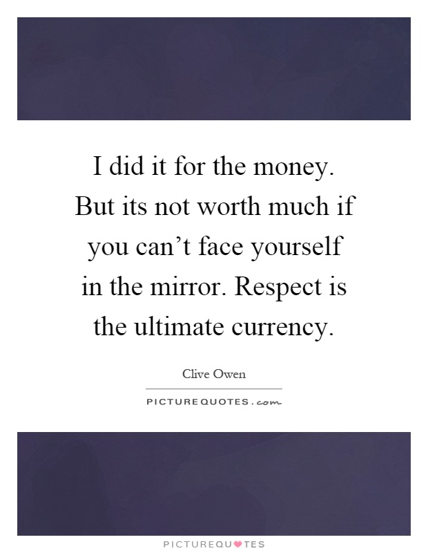 I did it for the money. But its not worth much if you can't face yourself in the mirror. Respect is the ultimate currency Picture Quote #1