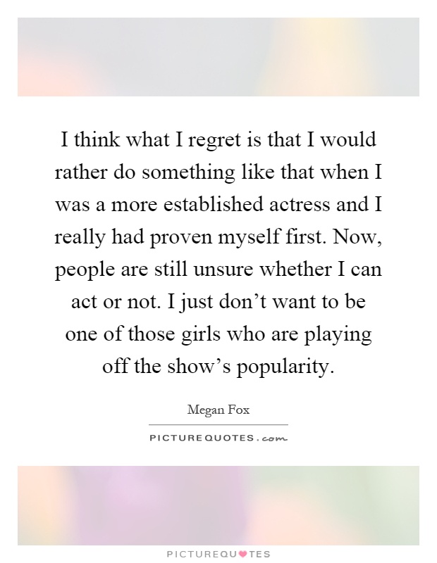 I think what I regret is that I would rather do something like that when I was a more established actress and I really had proven myself first. Now, people are still unsure whether I can act or not. I just don't want to be one of those girls who are playing off the show's popularity Picture Quote #1