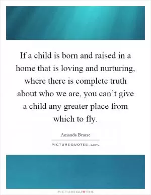 If a child is born and raised in a home that is loving and nurturing, where there is complete truth about who we are, you can’t give a child any greater place from which to fly Picture Quote #1