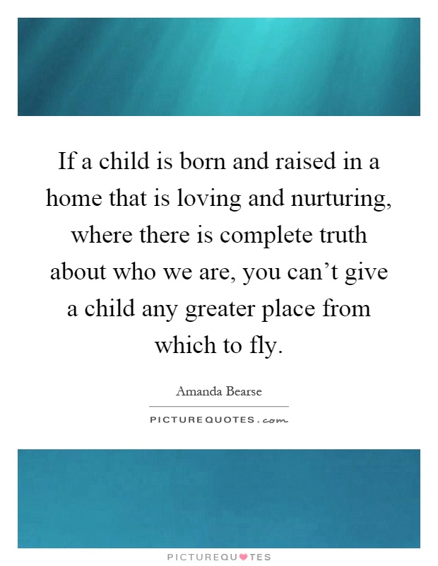 If a child is born and raised in a home that is loving and nurturing, where there is complete truth about who we are, you can't give a child any greater place from which to fly Picture Quote #1